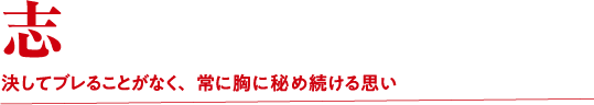 志 決してブレることがなく、常に胸に秘め続ける思い